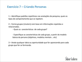 Exercício*7*–*Criando*Personas*
1*–*Identifique*padrões*repetitivos*nas*anotações*da*pesquisa,*quais*os*
tipos*de*comportamento*que*se*repetem.**

!

2*–*Forme*grupos*(clusters)*com*base*em*informações*repetidas*e*
relacionadas.*
*********;*Quais*as**características**de*cada*grupo?*
****
;*Especifique*as*características*de*cada*grupo,*a*partir*do*modelo*
básico*da*persona*(objetivos,*modelos*mentais*...etc)*

!

3*–*Anote*qualquer*ideia*ou*oportunidade*que*for*aparecendo*para*cada*
grupo*que*for*se*formando.*

 