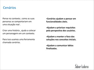 Cenários
Pense*no*contexto*;*como*as*suas*
personas*se*comportariam*em*
uma*situação*real*.*

!

Criar*uma*história*,*ajuda*a*colocar*
um*personagem*em*um*contexto.*

!

Para*isso*usamos*uma*ferramenta*
chamada*cenários.*

!

•Cenários(ajudam(a(pensar(em(
funcionalidades(úteis.((

!

•Ajudam(a(priorizar(requisitos(
pela(perspectiva(dos(usuários.(

!

•Ajudam(a(manter(o(foco(das((
soluções(nos(conceitos(iniciais.(

!

•Ajudam(a(comunicar(idéias(
finalizadas.

 