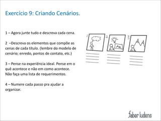 Exercício*9:*Criando*Cenários.*
1*–*Agora*junte*tudo*e*descreva*cada*cena.**

!

2**–Descreva*os*elementos*que*compõe*as*
cenas*de*cada*título.*(lembre*do*modelo*de*
cenário;*enredo,*pontos*de*contato,*etc.)**

!

3*–*Pense*na*experiência*ideal.*Pense*em*o*
quê*acontece*e*não*em*como*acontece.*
Não*faça*uma*lista*de*requerimentos.*

!

4*–*Numere*cada*passo*pra*ajudar*a*
organizar.

 