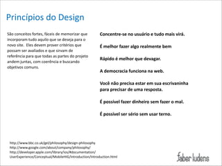 Princípios*do*Design
São*conceitos*fortes,*fáceis*de*memorizar*que*
incorporam*tudo*aquilo*que*se*deseja*para*o*
novo*site.**Eles*devem*prover*critérios*que*
possam*ser*avaliados*e*que*sirvam*de*
referência*para*que*todas*as*partes*do*projeto*
andem*juntas,*com*coerência*e*buscando*
objetivos*comuns.*

Concentre-se/no/usuário/e/tudo/mais/virá./

!

É/melhor/fazer/algo/realmente/bem/

!

Rápido/é/melhor/que/devagar./

!

A/democracia/funciona/na/web./

!

Você/não/precisa/estar/em/sua/escrivaninha//
para/precisar/de/uma/resposta./

!

É/possível/fazer/dinheiro/sem/fazer/o/mal./

!

É/possível/ser/sério/sem/usar/terno.

http://www.bbc.co.uk/gel/philosophy/design=philosophy*
http://www.google.com/about/company/philosophy/*
http://developer.apple.com/library/ios/#documentation/
UserExperience/Conceptual/MobileHIG/Introduction/Introduction.html

 