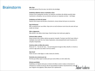 Brainstorm

Não/Viaje//
Você*deve*pensar*fora*da*caixa,*mas*dentro*da*estratégia.*

!

Estabeleça/objetivos/claros/e/mantenha/o/foco/
Comece*com*as*perguntas*corretas.*Os*melhores*resultados*são*obtidos*quando*todos*
mantiverem*a*disciplina.*Isso*vai*orientar*você*para*as*respostas*corretas.*–*de*Design.*

!

Estabeleça/um/limite/de/tempo/
Quanto*mais*tempo*você*dá*para*o*brainstorm,*menos*tempo*terá*para*se*concentrar.*

!

Seja/Profissional/
Não*se*apaixone*por*suas*idéias.*Haja*como*se*você*estivesse*numa*troca*de*casais*até*que*
acabe*seu*tempo.*

!

Adie/o/julgamento*
Não*existem*más*idéias*nesta*etapa.*Haverá*tempo*mais*tarde*para*julgá=las.*

!

Estimule/idéias/radicais*
Quase*sempre*são*as*idéias*radicais*que*geram*inovação.*É*sempre*mais*fácil*trazer*idéias*à*
realidade*mais*tarde!*Ao*criar*metas*impossíveis,*mais*provavelmente*você*irá*pensar*em*
soluções*inesperadas.*

!

Construa/sobre/as/idéias/dos/outros*
Pense*em*“e…”*em*vez*de*‘mas…’.*Se*você*não*gosta*de*alguma*idéia,*desafie*a*si*mesmo*a*
construir*algo*sobre*essa*idéia*e*torná=la*melhor.*

!

Seja/visual/*
Tente*recrutar*o*lado*lógico*e*o*lado*criativo*do*cérebro.*

!

Somente/uma/conversa/por/vez*
Permita*que*idéias*sejam*ouvidas*para*que*outras*idéias*se*criem*sobre*elas.*

!

Almeje/quantidade*
Estabeleça*um*objetivo*alto*para*o*número*de*idéias*a*serem*criadas*no*brainstorm*e*
ultrapasse=o!*Lembre=se*de*que*não*há*necessidade*de*explicar*exaustivamente*a*idéia*já*
que*ninguém*está*julgando.*Idéias*devem*fluir*rapidamente.

 