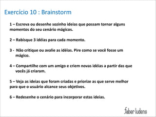 Exercício*10*:*Brainstorm
1/–/Escreva/ou/desenhe/sozinho/ideias/que/possam/tornar/alguns/
Exemplo:*
momentos/do/seu/cenário/mágicos./

!

2/–/Rabisque/3/idéias/para/cada/momento./

!

3/-//Não/critique/ou/avalie/as/idéias./Pire/como/se/você/fosse/um/
mágico./

!

4/–/Compartilhe/com/um/amigo/e/criem/novas/idéias/a/partir/das/que/
vocês/já/criaram./

!

5/–/Veja/as/ideias/que/foram/criadas/e/priorize/as/que/serve/melhor/
para/que/o/usuário/alcance/seus/objetivos./

!

6/–/Redesenhe/o/cenário/para/incorporar/estas/ideias./

 