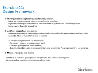 Exercício*11:*
Design*Framework
1/-/Identifique/cada/interação/com/o/produto/em/seu/cenários.*
=
Pegue*seu*cenário*e*marque*todas*as*interações*com*o*produto*
=
Faça*um*quadrado*para*cada*interação*e*escreva*um*título*que*descreva*a*atividade*principal.**
=
Numere*para*não*perder*a*sequência*

!

2-/Identifique/e/especifique/necessidades/
=
Agora*revise*seu*cenário*procurando*por*necessidades*dos*usuários.Escreva*as*necessidades*para*cada*
quadrado.*Adicione*mais*interações*se*necessário.*

!

=
As*necessidades*geralmente*são*de*três*tipos:*
**********=*Funcionais*(*o*que*as*pessoas*precisam*fazer)*
**********=*Dados*(*o*que*as*pessoas*precisam*saber)*
**********=*Experimentais*(Como*elas*devem*se*sentir*com*esta**experiência.*Procure*por*adjetivos*nas*personas)*

!

3/-/Mapeie/a/navegação/pelo/sistema/

!

=*Identifique*os*caminhos*que*as*pessoas*irão*percorrer*para*alcançar*seus*objetivos.**
=*Use*numeração*e*conectores*entre*os*quadrados*pra*isso.*

!

!

 