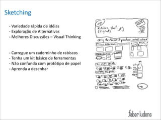 Sketching*
=*Variedade*rápida*de*idéias*
Exemplo:*
=*Exploração*de*Alternativas**
=*Melhores*Discussões*–*Visual*Thinking*

!
!

=*Carregue*um*caderninho*de*rabiscos*
=*Tenha*um*kit*básico*de*ferramentas*
=*Não*confunda*com*protótipo*de*papel*
=*Aprenda*a*desenhar

 