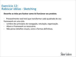 Exercício*12:*
Rabiscar*idéias*=*Sketching
Desenhe/as/telas/pra/ilustrar/como/irá/funcionar/seu/produto./

!

=****Provavelmente*você*terá*que*transformar*cada*quadrado*do*seu*
framework*em*uma*tela./
= Lembre*dos*princípios*de*navegação,*rotulação,*organização.*
= Altere*o*Framework*se*necessário.*
= Não*pense*detalhes*visuais,*cores*e*formas*definitivas.

 