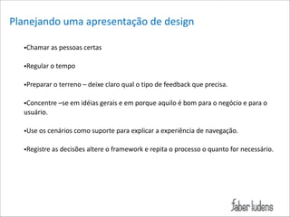 Planejando*uma*apresentação*de*design*
!
•Chamar*as*pessoas*certas*

!

•Regular*o*tempo*

!

•Preparar*o*terreno*–*deixe*claro*qual*o*tipo*de*feedback*que*precisa.*

!

•Concentre*–se*em*idéias*gerais*e*em*porque*aquilo*é*bom*para*o*negócio*e*para*o*
usuário.*

!

•Use*os*cenários*como*suporte*para*explicar*a*experiência*de*navegação.*

!

!
!

•Registre*as*decisões*altere*o*framework*e*repita*o*processo*o*quanto*for*necessário.*

 