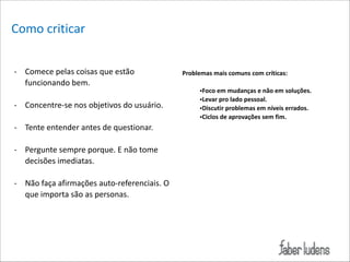 Como*criticar*
!
= Comece*pelas*coisas*que*estão*
funcionando*bem.*

!

= Concentre=se*nos*objetivos*do*usuário.*

!

= Tente*entender*antes*de*questionar.*

!

= Pergunte*sempre*porque.*E*não*tome*
decisões*imediatas.*

!

= Não*faça*afirmações*auto=referenciais.*O*
que*importa*são*as*personas.

!
Problemas/mais/comuns/com/críticas:/
!
•Foco/em/mudanças/e/não/em/soluções.//
•Levar/pro/lado/pessoal./
•Discutir/problemas/em/níveis/errados./
•Ciclos/de/aprovações/sem/fim./

 