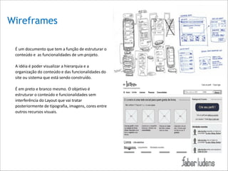 Wireframes
É*um*documento*que*tem*a*função*de*estruturar*o*
conteúdo*e**as*funcionalidades*de*um*projeto.**

!

A*idéia*é*poder*visualizar*a*hierarquia*e*a*
organização*do*conteúdo*e*das*funcionalidades*do*
site*ou*sistema*que*está*sendo*construído.**

!

É*em*preto*e*branco*mesmo.*O*objetivo*é*
estruturar*o*conteúdo*e*funcionalidades*sem*
interferência*do*Layout*que*vai*tratar*
posteriormente*de*tipografia,*imagens,*cores*entre*
outros*recursos*visuais.*

 

!

 