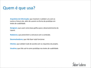 Quem*é*que*usa?
Arquitetos)de)Informação;)que*mostram*e*validam*uns*com*os*
outros*o*futuro*site,*além*de*usarem*na*forma*de*protótipo*em*
testes*de*usabilidade.*

!

Designers;)que*usam*como*base*gráfica*para*o*desenvolvimento*do*
Layout.*

!
Redatores;)que*preenchem*a*estrutura*com*o*conteúdo.*
!
Desenvolvedores;)que*irão*fazer*tudo*funcionar.*
!
Clientes;)que*validam*tudo*de*acordo*com*os*requisitos*do*projeto.*
!
Usuários;)que*irão*usá=lo*como*protótipo*nos*testes*de*usabilidade.

 
