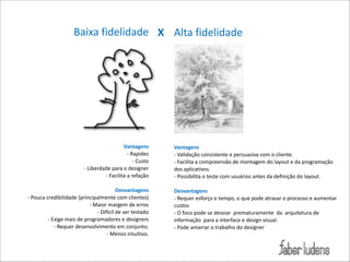 Baixa*fidelidade X Alta*fidelidade

Vantagens)
=*Rapidez*
=*Custo*
=*Liberdade*para*o*designer*
=*Facilita*a*refação*

!

Desvantagens)
=*Pouca*credibilidade*(principalmente*com*clientes)*
=*Maior*margem*de*erros*
=*Difícil*de*ser*testado*
=*Exige*mais*de*programadores*e*designers*
=*Requer*desenvolvimento*em*conjunto.*
=*Menos*intuitivo.

Vantagens)
=*Validação*consistente*e*persuasiva*com*o*cliente.*
=*Facilita*a*compreensão*de*montagem*do*layout*e*da*programação*
dos*aplicativos.*
=*Possibilita*o*teste*com*usuários*antes*da*definição*do*layout.*

!

Desvantagens)
=*Requer*esforço*e*tempo,*o*que*pode*atrasar*o*processo*e*aumentar*
custos*
=*O*foco*pode*se*desviar**prematuramente**da**arquitetura*de*
informação**para*a*interface*e*design*visual.*
=*Pode*amarrar*o*trabalho*do*designer*

 