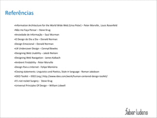 Referências
•Information*Architecture*for*the*World*Wide*Web*(Urso*Polar)*–*Peter*Morville*,*Louis*Rosenfeld*
•Não*me*Faça*Pensar*–*Steve*Krug*
•Ansiedade*de*Informação*–*Saul*Wurman*
•O*Design*do*Dia*a*Dia*–*Donald*Norman*
•Design*Emocional*–*Donald*Norman*
•UX*Undercover*Design*–*Cennyd*Bowles*
•Designing*Web*Usability*–*Jakob*Nielsen*
•Designing*Web*Navigation*=*James*Kalbach*
•Ambient*Findability*=*Peter*Morville*
•Design*Para*a*Internet*=*Felipe*Memória*
•Closing*statements:*Linguistics*and*Poetics,*Style*in*language*=*Roman*Jakobson**
•IDEO*Toolkit*–*IDEO*(org.)*http://www.ideo.com/work/human=centered=design=toolkit/*
•It's*not*rocket*Surgery*=**Steve*Krug*
•Universal*Principles*Of*Design*–*William*Lidwell

 