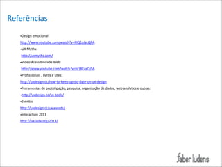 Referências
•Design*emocional**
http://www.youtube.com/watch?v=RlQEoJaLQRA*
•UX*Myths:*
*http://uxmyths.com/*
•Video*Acessibilidade*Web:*
*http://www.youtube.com/watch?v=hFI4CuxQjSA*
•Profissionais*,*livros*e*sites:**
http://uxdesign.cc/how=to=keep=up=do=date=on=ux=design*
•Ferramentas*de*prototipação,*pesquisa,*organização*de*dados,*web*analytics*e*outras:*
•http://uxdesign.cc/ux=tools/*
•Eventos*
http://uxdesign.cc/ux=events/*
•Interaction*2013*
http://isa.ixda.org/2013/

 