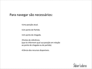 Para(navegar(são(necessários:
!
•Uma(posição(atual.(

!

•Um(ponto(de(Partida.(

!

•Um(ponto(de(chegada.(

!

•Pontos(de(referência.(
(que(te(informem(qual(sua(posição(em(relação(
ao(ponto(de(chegada(ou(de(partida).(

!

•Ciência(dos(recursos(disponíveis.

 