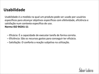 Usabilidade))
Usabilidade(é(a(medida(na(qual(um(produto(pode(ser(usado(por(usuários(
específicos(para(alcançar(objetivos(específicos(com(efetividade,(eficiência(e(
satisfação(num(contexto(específico(de(uso.(
Norma)ISO)94241O11
–(Eficácia:(É(a(capacidade(de(executar(tarefa(de(forma(correta.(
–(Eficiência:(São(os(recursos(gastos(para(conseguir(ter(eficácia.(
–(Satisfação:(O(conforto(a(reação(subjetiva(na(utilização.

 