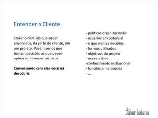 Entender*o*Cliente*
!
Stakeholders*são*quaisquer*
envolvidos,*da*parte*do*cliente,*em*
um*projeto.*Podem*ser*os*que*
tomam*decisões*os*que*devem*
opinar*ou*fornecer*recursos.**

!

Conversando(com(eles(você(irá(
descobrir:(

!

;*políticas*organizacionais*
;*usuários*em*potencial*
;*o*que*motiva*decisões*
;*termos*utilizados*
;*objetivos*do*projeto*
;*expectativas*
;conhecimento*institucional*
;*funções*e*hierarquias*
;*...

 