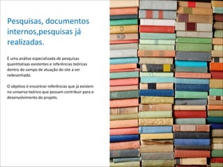 Pesquisas,*documentos*
internos,pesquisas*já*
realizadas.
É*uma*análise*especializada*de*pesquisas*
quantitativas*existentes*e*referências*teóricas*
dentro*do*campo*de*atuação*do*site*a*ser*
redesenhado.**

!

O*objetivo*é*encontrar*referências*que*já*existem*
no*universo*teórico*que*possam*contribuir*para*o*
desenvolvimento*do*projeto.* 

 