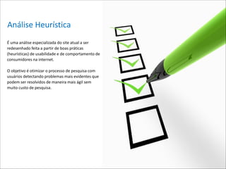 Análise*Heurística
É*uma*análise*especializada*do*site*atual*a*ser*
redesenhado*feita*a*partir*de*boas*práticas*
(heurísticas)*de*usabilidade*e*de*comportamento*de*
consumidores*na*internet.**

!

O*objetivo*é*otimizar*o*processo*de*pesquisa*com*
usuários*detectando*problemas*mais*evidentes*que*
podem*ser*resolvidos*de*maneira*mais*ágil*sem*
muito*custo*de*pesquisa. 

 