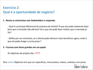 Exercício*2:*
Qual*é*a*oportunidade*de*negócio?*
!
1(H(Revise(as(entrevistas(com(Stakeholders(e(responda:(

!

;*Qual*é*o*principal*diferencial*da*empresa*do*cliente?*O*que*ele*pode*realmente*fazer*
bem*que*o*mercado*não*oferece?*Ou*o*que*ele*pode*fazer*melhor*que*o*mercado*já*
faz?*

!

;*Reflita*por*um*momento;*se*o*cliente*pode*oferecer*estes*benefícios*agora,*onde*é*
que*ele*pode*chegar*a*curto*prazo*?*

!

2(–(Escreva(com(letras(grandes(em(um(papel:(
***
*********Os*objetivos*do*projeto*são:*?????*

!
!

Dica*smart:*Objetivos*tem*que*ser*específicos,*mensuráveis,*viáveis,*realistas*e*ter*prazo.*

!

 
