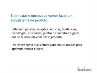 É*por*estas*e*outras*que*vamos*fazer*um*
ecossistema*de*produto.*
!
;*Mapear**pessoas,*relações,**notícias,*tendências,*
tecnologias,*atividades,*pontos*de*contato*e*lugares*
que*se*relacionem*com*nosso*produto.*
!
;*Perceber*como*esses*fatores*podem*ser*usados*para*
aprimorar*nosso*projeto.*
!

 