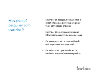 Mas*pra*quê*
pesquisar*com*
usuários*?

• Entender*os*desejos,*necessidades*e*
experiências*das*pessoas*para*gerar*
valor*com*nossos*projetos.*

!

• Entender*diferentes*contextos*que*
influenciam*nas*decisões*das*pessoas.*

!

• Para*compreender*a*perspectiva*de*
outras*pessoas*sobre*o*mundo.*

!

• Para*descobrir*oportunidades*de*
melhoria*e*expansão*do*seu*produto.

 