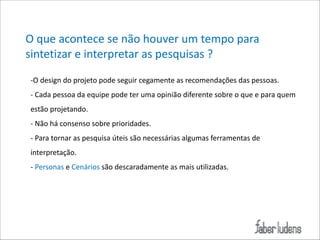 O*que*acontece*se*não*houver*um*tempo*para*
sintetizar*e*interpretar*as*pesquisas*?
;O*design*do*projeto*pode*seguir*cegamente*as*recomendações*das*pessoas.*
;*Cada*pessoa*da*equipe*pode*ter*uma*opinião*diferente*sobre*o*que*e*para*quem*
estão*projetando.*
;*Não*há*consenso*sobre*prioridades.*
;*Para*tornar*as*pesquisa*úteis*são*necessárias*algumas*ferramentas*de*
interpretação.*
;*Personas*e*Cenários*são*descaradamente*as*mais*utilizadas.

 