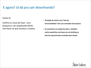 E*agora?*Já*dá*pra*sair*desenhando?
Calma*lá.*

!

Confira*os*riscos*de*fazer**uma*
pesquisa*e*sair*projetando*direto*
com*base*no*que*escutou*e*anotou.*

• Tentação(de(extrair(uma(“lista(de(
funcionalidades”(das(suas(anotações(de(pesquisa((

!
• Se(concentrar(na(criação(de(telas(e((detalhes(
muito(específicos(com(base(em(um(briefing(ou(
lista(de(requerimentos(enviadas(pelo(cliente.

 