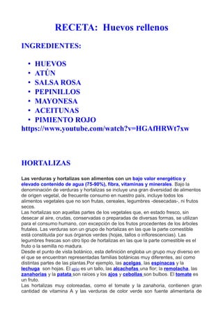 RECETA: Huevos rellenos
INGREDIENTES:
• HUEVOS
• ATÚN
• SALSA ROSA
• PEPINILLOS
• MAYONESA
• ACEITUNAS
• PIMIENTO ROJO
https://www.youtube.com/watch?v=HGAfHRWt7xw
HORTALIZAS
Las verduras y hortalizas son alimentos con un bajo valor energético y
elevado contenido de agua (75-90%), fibra, vitaminas y minerales. Bajo la
denominación de verduras y hortalizas se incluye una gran diversidad de alimentos
de origen vegetal, de frecuente consumo en nuestro país, incluye todos los
alimentos vegetales que no son frutas, cereales, legumbres -desecadas-, ni frutos
secos.
Las hortalizas son aquellas partes de los vegetales que, en estado fresco, sin
desecar al aire, crudas, conservadas o preparadas de diversas formas, se utilizan
para el consumo humano, con excepción de los frutos procedentes de los árboles
frutales. Las verduras son un grupo de hortalizas en las que la parte comestible
está constituida por sus órganos verdes (hojas, tallos o inflorescencias). Las
legumbres frescas son otro tipo de hortalizas en las que la parte comestible es el
fruto o la semilla no madura.
Desde el punto de vista botánico, esta definición engloba un grupo muy diverso en
el que se encuentran representadas familias botánicas muy diferentes, así como
distintas partes de las plantas.Por ejemplo, las acelgas, las espinacas y la
lechuga son hojas. El apio es un tallo, las alcachofas una flor; la remolacha, las
zanahorias y la patata son raíces y los ajos y cebollas son bulbos. El tomate es
un fruto.
Las hortalizas muy coloreadas, como el tomate y la zanahoria, contienen gran
cantidad de vitamina A y las verduras de color verde son fuente alimentaria de
 