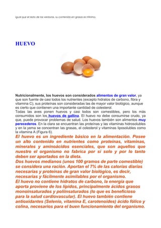 igual que el resto de las verduras, su contenido en grasas es minimo.́
HUEVO
Nutricionalmente, los huevos son considerados alimentos de gran valor, ya
que son fuente de casi todos los nutrientes (excepto hidratos de carbono, fibra y
vitamina C), sus proteínas son consideradas las de mayor valor biológico, aunque
es cierto que contienen una importante cantidad de colesterol.
Todas las aves ponen huevos y casi todos son comestibles, pero los más
consumidos son los huevos de gallina. El huevo no debe consumirse crudo, ya
que, puede provocar problemas de salud. Los huevos también son alimentos muy
perecederos. En la clara se encuentran las proteínas y las vitaminas hidrosolubles
y en la yema se concentran las grasas, el colesterol y vitaminas liposolubles como
la vitamina A (Figura 6).
El huevo es un ingrediente básico en la alimentación. Posee
un alto contenido en nutrientes como proteínas, vitaminas,
minerales y aminoácidos esenciales, que son aquellos que
nuestro el organismo no fabrica por sí solo y por lo tanto
deben ser aportados en la dieta.
Dos huevos medianos (unos 100 gramos de parte comestible)
se considera una ración. Aportan el 7% de las calorías diarias
necesarias y proteínas de gran valor biológico, es decir,
necesarias y fácilmente asimilables por el organismo.
El huevo no contiene hidratos de carbono, la energía que
aporta proviene de los lípidos, principalmente ácidos grasos
monoinsaturados y poliinsaturados (lo que es beneficioso
para la salud cardiovascular). El huevo también contiene
antioxidantes (Selenio, vitamina E, carotenoides) ácido fólico y
colina, necesarios para el buen funcionamiento del organismo.
 
