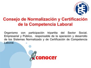 Organismo con participación tripartita del Sector Social, Empresarial y Público,  responsable de la operación y desarrollo de los Sistemas Normalizado y de Certificación de Competencia Laboral. Consejo de Normalización y Certificación de la Competencia Laboral 