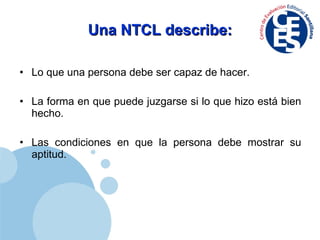 Una NTCL describe: Lo que una persona debe ser capaz de hacer. La forma en que puede juzgarse si lo que hizo está bien hecho. Las condiciones en que la persona debe mostrar su aptitud. 