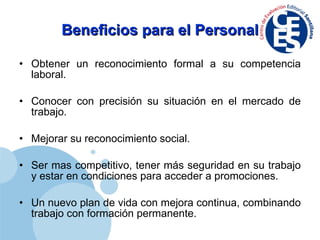 Beneficios para el Personal Obtener un reconocimiento formal a su competencia laboral. Conocer con precisión su situación en el mercado de trabajo. Mejorar su reconocimiento social. Ser mas competitivo, tener más seguridad en su trabajo y estar en condiciones para acceder a promociones. Un nuevo plan de vida con mejora continua, combinando trabajo con formación permanente. 