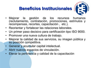 Beneficios Institucionales Mejorar la gestión de los recursos humanos (reclutamiento, contratación, promociones, estímulos y recompensas, recortes, capacitación ,  etc.). Reorientar y fortalecer las relaciones laborales. Un primer paso decisivo para certificación tipo ISO 9000. Promover una nueva cultura de trabajo. Mejorar la calidad de sus servicios, su imagen pública y su posición competitiva. Generar y acumular capital intelectual. Abrir nuevos espacios de vinculación. Elevar la pertinencia y calidad de la capacitación 