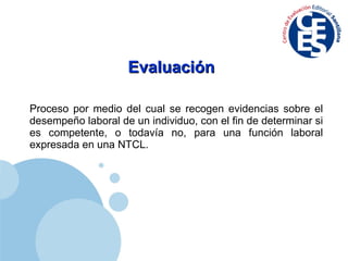 Evaluación  Proceso por medio del cual se recogen evidencias sobre el desempeño laboral de un individuo, con el fin de determinar si es competente, o todavía no, para una función laboral expresada en una NTCL. 