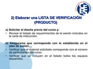 2) Elaborar una LISTA DE VERIFICACIÓN (PRODUCTO)   a) Solicitar el diseño previo del curso y: Revisar el listado de requerimientos de la sesión incluidos en la carta de instrucción. b) Asegurarse que corresponde con lo establecido en el plan de sesión. Verificar que el material solicitado corresponde con el número de participantes del curso. Verificar que se incluyen en el listado todos los equipos requeridos. 