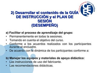 2) Desarrollar el contenido de la GUÍA DE INSTRUCCIÓN y el PLAN DE SESIÓN (DESEMPEÑO) a) Facilitar el proceso de aprendizaje del grupo: Permanentemente en todas la sesiones. Tomando en cuenta el objetivo del curso. Conforme a los acuerdos realizados con los participantes durante el encuadre. De acuerdo con la dinámica de los participantes conforme a: b) Manejar los equipos y materiales de apoyo didáctico: Las instrucciones de uso del fabricante. Las recomendaciones didácticas. 
