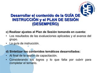Desarrollar el contenido de la GUÍA DE INSTRUCCIÓN y el PLAN DE SESIÓN (DESEMPEÑO) c) Realizar ajustes al Plan de Sesión tomando en cuenta: Los resultados de las evaluaciones aplicadas y el avance del grupo. La guía de instrucción. d) Sintetizar los contenidos temáticos desarrollados: Al final de la sesión de capacitación. Considerando los logros y lo que falta por cubrir para completar el temario. 