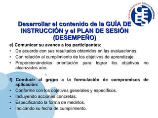 Desarrollar el contenido de la GUÍA DE INSTRUCCIÓN y el PLAN DE SESIÓN (DESEMPEÑO) e) Comunicar su avance a los participantes: De acuerdo con sus resultados obtenidos en las evaluaciones. Con relación al cumplimiento de los objetivos de aprendizaje. Proporcionándoles orientación para lograr los objetivos no alcanzados aún. f) Conducir al grupo a la formulación de compromisos de aplicación: Conforme con los objetivos generales y específicos. Incluyendo acciones concretas. Especificando la forma de medirlos. Indicando su fecha de cumplimiento. 