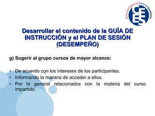 Desarrollar el contenido de la GUÍA DE INSTRUCCIÓN y el PLAN DE SESIÓN (DESEMPEÑO) g) Sugerir al grupo cursos de mayor alcance: De acuerdo con los intereses de los participantes. Informando la manera de acceder a ellos. Por lo general relacionados con la materia del curso impartido. 