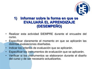 Informar sobre la forma en que se EVALUARÁ EL APRENDIZAJE (DESEMPEÑO) Realizar esta actividad SIEMPRE durante el encuadre del curso. Especificar claramente el momento en que se aplicarán las distintas evaluaciones diseñadas. Indicar los criterios de evaluación que se aplicarán. Especificar los instrumentos de evaluación que se aplicarán. Verificar si los instrumentos se elaboraron durante el diseño del curso y de ser necesario actualizarlos. 