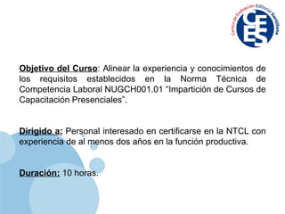 Objetivo del Curso : Alinear la experiencia y conocimientos de los requisitos establecidos en la Norma Técnica de Competencia Laboral NUGCH001.01 “Impartición de Cursos de Capacitación Presenciales”. Dirigido a:  Personal interesado en certificarse en la NTCL con experiencia de al menos dos años en la función productiva. Duración:  10 horas. 