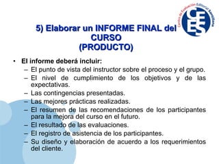 5) Elaborar un INFORME FINAL del CURSO (PRODUCTO) El informe deberá incluir: El punto de vista del instructor sobre el proceso y el grupo. El nivel de cumplimiento de los objetivos y de las expectativas. Las contingencias presentadas. Las mejores prácticas realizadas. El resumen de las recomendaciones de los participantes para la mejora del curso en el futuro. El resultado de las evaluaciones. El registro de asistencia de los participantes. Su diseño y elaboración de acuerdo a los requerimientos del cliente. 