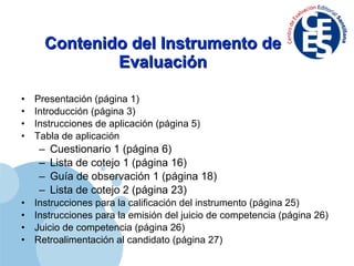Contenido del Instrumento de Evaluación Presentación (página 1) Introducción (página 3) Instrucciones de aplicación (página 5) Tabla de aplicación  Cuestionario 1 (página 6) Lista de cotejo 1 (página 16) Guía de observación 1 (página 18) Lista de cotejo 2 (página 23) Instrucciones para la calificación del instrumento (página 25) Instrucciones para la emisión del juicio de competencia (página 26) Juicio de competencia (página 26) Retroalimentación al candidato (página 27) 