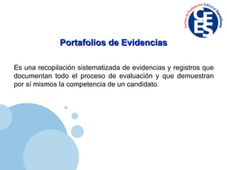 Portafolios de Evidencias Es una recopilación sistematizada de evidencias y registros que documentan todo el proceso de evaluación y que demuestran por sí mismos la competencia de un candidato. 