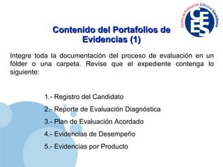 Contenido del Portafolios de Evidencias (1) Integre toda la documentación del proceso de evaluación en un fólder  o  una carpeta. Revise que el expediente contenga lo siguiente: 1.- Registro  del  Candidato 2.- Reporte de Evaluación Diagnóstica 3.-  Plan de  E valuación  A cordado 4.- Evidencias de Desempeño 5.- Evidencias por Producto 