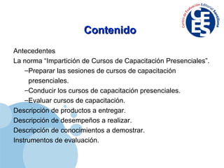 Contenido Antecedentes La norma “Impartición de Cursos de Capacitación Presenciales”. Preparar las sesiones de cursos de capacitación presenciales. Conducir los cursos de capacitación presenciales. Evaluar cursos de capacitación. Descripción de productos a entregar. Descripción de desempeños a realizar. Descripción de conocimientos a demostrar. Instrumentos de evaluación. 