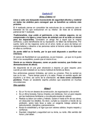 Capítulo 07
Alma o Íntimo = 4
Lleva a cabo una búsqueda inconsciente de seguridad afectiva y material
en todos los ámbitos para conseguir que se beneficie su entorno más
próximo.
El 4 realizado piensa en consolidar las estructuras de su existencia para el
bienestar de los que evolucionan en su interior. Se trata de la vertiente
patriarcal del 1 realizado.
Tradicionalista, muy unido al patrimonio, a los valores seguros, no se
compromete a la ligera y crear lazos de amistad con él es todo un récord
para los impacientes. Considera un amigo fiel a aquel que le inspira
confianza, y para beneficiarse de su reputación, no faltan las tentaciones. Por
suerte, tanto en los negocios como en el amor, tarda un poco de tiempo en
comprometerse y observa a las personas sobre el terreno antes de depositar
en ellas su confianza.
Su punto débil es la familia, por la que está dispuesto a sacrificar sus
intereses.
Si carece de flexibilidad en sus gestiones, es por torpeza… ya que no le gusta
herir a los susceptibles, puesto que el mismo lo es.
Siente en su interior bloqueos, como un pudor excesivo, que limitan sus
demostraciones de afecto.
Se desprende de él una gran discreción e impone un gran respeto; pero
cuando ya está instalado en su marco habitual de familia se libera.
Sus ambiciones parecen limitadas, así como su universo. Pero la verdad es
que no lo son… Tiene tiempo para él y lo sabe. Posee un sentido agudo del
equilibrio y el ritmo, así como de la orientación; no tiene como costumbre
perderse. Posee un excelente espíritu práctico que sorprende en muchas
circunstancias.
Otra opinión:
Alma 4
· un Yo rico en deseos de construcción, de organización y de control.
Es
· un Alma honesta, franca, límpida y sin dobleces. Con un gran respeto
Es
por las tradiciones familiares y una elevada escala de valores.
·
Realiza su labor con orden y método. Quiere ir hasta el fin de sus obras,
sin descuidar los detalles. Es decir, cumple su vocación a través de su
profesión, sobre todo lleva a cabo un exigente trabajo anterior de
estructuración, disciplina y perseverancia.
·
Busca la estabilidad y el rigor que son valores sólidos. Inspira respeto y
confianza.
·
Equidad, integridad y seguridad son su lema, su norte. Alto sentido del
honor y del deber.

 