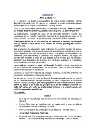Capítulo 08
Alma o Íntimo = 5
El 5, siempre en busca enriquecedora de experiencias múltiples, intenta
diversificar su existencia. Se trata de un verdadero acumulador de energía que
restituye gracias a su gran movilidad de cuerpo y espíritu.
Todo lo que toca parece aumentado y toma otra dimensión. Rechaza todos
los límites de forma intuitiva, puesto que no soporta las contrariedades.
Su problemática esencial se sitúa en la atracción terrestre. Sueña con
evolucionar en un mundo irracional e intemporal, se proyecta sin cesar en el
futuro mientras que no es capaz de dominar todavía el instante presente.
Enemigo acérrimo de las costumbres, se replantea a menudo su forma de
vida y, debido a eso, atrae a su campo de acción privilegiado nuevas
experiencias.
Sus facultades de adaptación poco ordinarias le permiten triunfar allí donde
otros han fracasado, lo que puede provocar antagonismos relacionales que lo
van a perjudicar. Se trata de un comediante, y su poder de seducción y su
apetencia (pluri-direccional) lo permiten sin ninguna reserva. Es capaz de
acceder con facilidad al cenit de sus deseos. En la medida que no consigue
satisfacer sus proyectos de evasión sin fronteras, superará la frustración
movilizando sus energías sensoriales.
La sexualidad ocupará un lugar privilegiado. Será la fuente de resurgimiento
en los intercambios espontáneos, de vicisitudes, pero la armonía afectiva
presentará fluctuaciones constantes.
La danza, la expresión corporal, los cuidados estéticos, el deporte, el teatro y la
música son excelentes compañeros de ruta.
Va siempre en busca de todas las formas de elevación del espíritu, su interés
por las ciencias humanas, la espiritualidad y las ideas progresistas le permitirán
analizar mejor su energía. Sin embargo por desafío o inconsciencia puede
poner su salud o su físico en peligro; caer en la irresponsabilidad. Se
trata del reflejo de toda su ambigüedad interna y la manifestación de
potentes angustias metafísicas.
Otra opinión:
Alma 5
· es un Yo profundo rico en deseos de movimiento, de cambios, de
Este
libertad.
· un Alma que se manifiesta de un modo móvil y que se adapta
Es
rápidamente a las situaciones y los seres.
· Ud. la lección de cada experiencia debe ser –en este orden-:
Para
·
*entendida-*integrada-*liberada.
· gusta una vida llena de movimiento y de aventuras, de sensaciones
Le
nuevas. Todo se emprende y se vive como un juego, como un desafío.

 