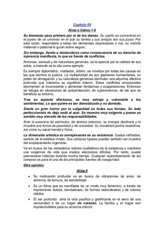 Capítulo 09
Alma o Íntimo = 6
Su bienestar pasa primero por el de los demás. Su sueño es convertirse en
el joyero de un universo en el que su familia y sus amigos son sus joyas. Por
esta razón, responderá a todas las demandas (expresadas o no), su instinto
maternal o paternal lo guían sobre seguro.
Sin embargo, tiende a desbordarse como consecuencia de su derecho de
injerencia manifiesta, lo que es fuente de conflictos.
Amoroso, sensual y de naturaleza generosa, se le aprecia por la calidad de sus
actos, a menudo se le cita como ejemplo.
Es siempre diplomático, mediador, árbitro, se moviliza por todas las causas en
las que domina la justicia. La multiplicidad de sus gestiones humanitarias, su
poder de abnegación y su naturaleza generosa disimulan una alquimia afectiva
profunda que trastorna su equilibrio interno. Estos conflictos emocionales
atormentan el inconsciente y alimentan fantasmas y exageraciones. Entonces
se refugia en situaciones de autoprotección, de supervivencia, de las que se
beneficia su entorno.
Tras su aspecto afectuoso, es muy salvaje y vulnerable a los
sentimientos. Lo que quiere es ser domesticado y no domado.
Siente un gran horror por la vulgaridad en todas sus formas. Su lado
perfeccionista no deja nada al azar. Se muestra muy exigente y posee un
sentido muy elevado de las responsabilidades.
Ante la ausencia de estímulos, de ánimos externos, su energía declinará y lo
invadirá una forma de pasividad y de ociosidad. Su moralidad podría resentirse,
así como su salud mental y física.
La dimensión artística es omnipresente en su existencia. Gustos refinados,
sentido de la estética innato. Sus compras lujosas pueden también ser muestra
del emplazamiento ingenioso.
Va en busca de los verdaderos valores cualitativos de la existencia y mantiene
una exigencia de vida que implica elecciones difíciles. Por tanto, puede
permanecer indeciso durante mucho tiempo. Cualquier replanteamiento de las
compras es para él una de las principales fuentes de inseguridad.
Otra opinión:
Alma 6
· motivación profunda va en busca de vibraciones de amor, de
Su
armonía, de ternura, de sensibilidad.
· un Alma que se manifiesta de un modo muy femenino, a través de
Es
impresiones dulces, bondadosas, de formas redondeadas y de colores
cálidos.
·ser profundo ama la vida pacífica y gratificante en el seno de una
El
comunidad o de un hogar de corazón. La familia y el hogar son
imprescindibles para su armonía interior.

 
