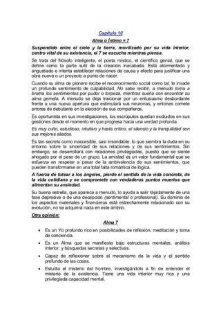 Capítulo 10
Alma o Íntimo = 7
Suspendido entre el cielo y la tierra, movilizado por su vida interior,
centro vital de su existencia, el 7 se escucha mientras piensa.
Se trata del filósofo inteligente, el poeta místico, el científico genial, que se
define como la parte sutil de la creación inacabada. Está atormentado y
angustiado e intenta establecer relaciones de causa y efecto para justificar una
obra nueva o un proyecto a punto de nacer.
Cuando su alma de pionero recibe el reconocimiento social como tal, le invade
un profundo sentimiento de culpabilidad. No sabe recibir, a menudo toma a
broma los sentimientos por pudor o torpeza, mientras sueña con encontrar su
alma gemela. A menudo se deja traicionar por un entusiasmo desbordante
frente a una nueva apertura que estimulará sus neuronas, y entones comete
errores de debutante en la elección de sus compañeros.
Es oportunista en sus investigaciones, los escrúpulos quedan excluidos en sus
gestiones desde el momento en que progresa hacia una verdad profunda.
Es muy culto, estudioso, intuitivo y hasta crítico, el silencio y la tranquilidad son
sus mejores aliados.
Es tan secreto como inaccesible, casi insondable, lo que siembra la duda en su
entorno sobre la sinceridad de sus relaciones y de sus sentimientos. Sin
embargo, se desarrollará con relaciones privilegiadas, puesto que se siente
ahogado por el peso de un grupo. La amistad es un valor fundamental que se
esfuerza en respetar a pesar de la ambivalencia de sus sentimientos, que
pueden transformarse en una total falta romántica de lógica.
A fuerza de tutear a los ángeles, pierde el sentido de la vida concreta, de
la vida cotidiana y se compromete con verdaderos puntos muertos que
alimentan su ansiedad.
Su buena estrella, que aparece a menudo, lo ayuda a salir rápidamente de una
fase depresiva o de una decepción (sentimental o profesional). Su dominio de
los aspectos materiales y financieros está estrechamente relacionado con su
evolución, no se adquirirá nada en este ámbito.
Otra opinión:
Alma 7
· un Yo profundo rico en posibilidades de reflexión, meditación y toma
Es
de conciencia.
· un Alma que se manifiesta bajo estructuras mentales, análisis
Es
interior, y búsquedas secretas y selectivas.
·
Capaz de reflexionar sobre el mecanismo de la vida y el sentido
profundo de las cosas.
·
Estudia el misterio del hombre, investigándolo a fin de entender el
misterio de la existencia. Tiene una vida interior muy rica y una
privilegiada capacidad mental.

 