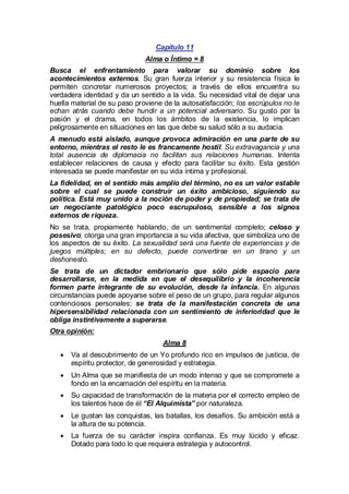 Capítulo 11
Alma o Íntimo = 8
Busca el enfrentamiento para valorar su dominio sobre los
acontecimientos externos. Su gran fuerza interior y su resistencia física le
permiten concretar numerosos proyectos; a través de ellos encuentra su
verdadera identidad y da un sentido a la vida. Su necesidad vital de dejar una
huella material de su paso proviene de la autosatisfacción; los escrúpulos no le
echan atrás cuando debe hundir a un potencial adversario. Su gusto por la
pasión y el drama, en todos los ámbitos de la existencia, lo implican
peligrosamente en situaciones en las que debe su salud sólo a su audacia.
A menudo está aislado, aunque provoca admiración en una parte de su
entorno, mientras el resto le es francamente hostil. Su extravagancia y una
total ausencia de diplomacia no facilitan sus relaciones humanas. Intenta
establecer relaciones de causa y efecto para facilitar su éxito. Esta gestión
interesada se puede manifestar en su vida íntima y profesional.
La fidelidad, en el sentido más amplio del término, no es un valor estable
sobre el cual se puede construir un éxito ambicioso, siguiendo su
política. Está muy unido a la noción de poder y de propiedad; se trata de
un negociante patológico poco escrupuloso, sensible a los signos
externos de riqueza.
No se trata, propiamente hablando, de un sentimental completo; celoso y
posesivo; otorga una gran importancia a su vida afectiva, que simboliza uno de
los aspectos de su éxito. La sexualidad será una fuente de experiencias y de
juegos múltiples; en su defecto, puede convertirse en un tirano y un
deshonesto.
Se trata de un dictador embrionario que sólo pide espacio para
desarrollarse, en la medida en que el desequilibrio y la incoherencia
formen parte integrante de su evolución, desde la infancia. En algunas
circunstancias puede apoyarse sobre el peso de un grupo, para regular algunos
contenciosos personales; se trata de la manifestación concreta de una
hipersensibilidad relacionada con un sentimiento de inferioridad que le
obliga instintivamente a superarse.
Otra opinión:
Alma 8
· al descubrimiento de un Yo profundo rico en impulsos de justicia, de
Va
espíritu protector, de generosidad y estrategia.
· Alma que se manifiesta de un modo intenso y que se compromete a
Un
fondo en la encarnación del espíritu en la materia.
· capacidad de transformación de la materia por el correcto empleo de
Su
los talentos hace de él “El Alquimista” por naturaleza.
· gustan las conquistas, las batallas, los desafíos. Su ambición está a
Le
la altura de su potencia.
· fuerza de su carácter inspira confianza. Es muy lúcido y eficaz.
La
Dotado para todo lo que requiera estrategia y autocontrol.

 